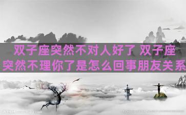 双子座突然不对人好了 双子座突然不理你了是怎么回事朋友关系 双子座突然不对人好了 双子座突然不理你了是怎么回事朋友关系